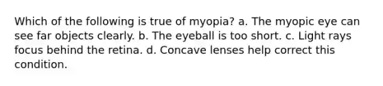 Which of the following is true of myopia? a. The myopic eye can see far objects clearly. b. The eyeball is too short. c. Light rays focus behind the retina. d. Concave lenses help correct this condition.