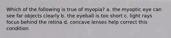 Which of the following is true of myopia? a. the myoptic eye can see far objects clearly b. the eyeball is too short c. light rays focus behind the retina d. concave lenses help correct this condition