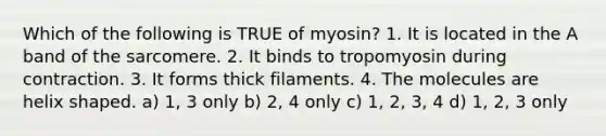 Which of the following is TRUE of myosin? 1. It is located in the A band of the sarcomere. 2. It binds to tropomyosin during contraction. 3. It forms thick filaments. 4. The molecules are helix shaped. a) 1, 3 only b) 2, 4 only c) 1, 2, 3, 4 d) 1, 2, 3 only