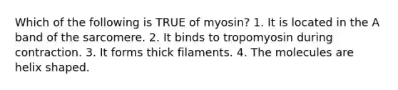 Which of the following is TRUE of myosin? 1. It is located in the A band of the sarcomere. 2. It binds to tropomyosin during contraction. 3. It forms thick filaments. 4. The molecules are helix shaped.