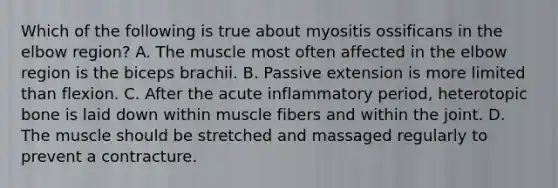 Which of the following is true about myositis ossificans in the elbow region? A. The muscle most often affected in the elbow region is the biceps brachii. B. Passive extension is more limited than flexion. C. After the acute inflammatory period, heterotopic bone is laid down within muscle fibers and within the joint. D. The muscle should be stretched and massaged regularly to prevent a contracture.