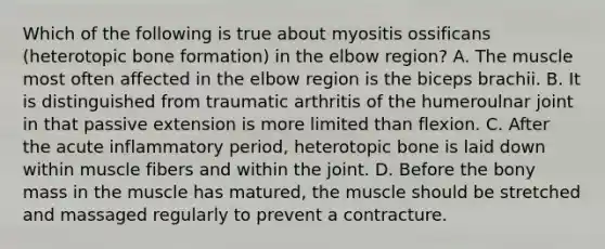 Which of the following is true about myositis ossificans (heterotopic bone formation) in the elbow region? A. The muscle most often affected in the elbow region is the biceps brachii. B. It is distinguished from traumatic arthritis of the humeroulnar joint in that passive extension is more limited than flexion. C. After the acute inflammatory period, heterotopic bone is laid down within muscle fibers and within the joint. D. Before the bony mass in the muscle has matured, the muscle should be stretched and massaged regularly to prevent a contracture.