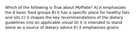 Which of the following is True about MyPlate? A) it emphasizes the 6 basic food groups B) it has a specific place for healthy fats and oils C) it shapes the key recommendations of the dietary guidelines into an applicable visual D) it is intended to stand alone as a source of dietary advice E) it emphasizes grains