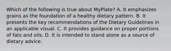 Which of the following is true about MyPlate? A. It emphasizes grains as the foundation of a healthy dietary pattern. B. It presents the key recommendations of the Dietary Guidelines in an applicable visual. C. It provides guidance on proper portions of fats and oils. D. It is intended to stand alone as a source of dietary advice.