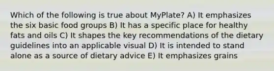 Which of the following is true about MyPlate? A) It emphasizes the six basic food groups B) It has a specific place for healthy fats and oils C) It shapes the key recommendations of the dietary guidelines into an applicable visual D) It is intended to stand alone as a source of dietary advice E) It emphasizes grains