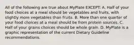 All of the following are true about MyPlate EXCEPT: A. Half of your food choices at a meal should be vegetables and fruits, with slightly more vegetables than fruits. B. More than one quarter of your food choices at a meal should be from protein sources. C. Half of your grains choices should be whole grain. D. MyPlate is a graphic representation of the current Dietary Guideline recommendations.