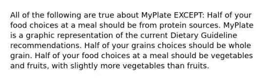 All of the following are true about MyPlate EXCEPT: Half of your food choices at a meal should be from protein sources. MyPlate is a graphic representation of the current Dietary Guideline recommendations. Half of your grains choices should be whole grain. Half of your food choices at a meal should be vegetables and fruits, with slightly more vegetables than fruits.