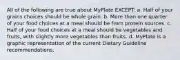 All of the following are true about MyPlate EXCEPT: a. Half of your grains choices should be whole grain. b. More than one quarter of your food choices at a meal should be from protein sources. c. Half of your food choices at a meal should be vegetables and fruits, with slightly more vegetables than fruits. d. MyPlate is a graphic representation of the current Dietary Guideline recommendations.