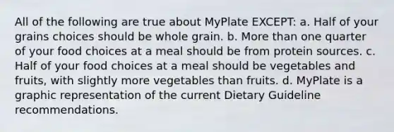 All of the following are true about MyPlate EXCEPT: a. Half of your grains choices should be whole grain. b. More than one quarter of your food choices at a meal should be from protein sources. c. Half of your food choices at a meal should be vegetables and fruits, with slightly more vegetables than fruits. d. MyPlate is a graphic representation of the current Dietary Guideline recommendations.