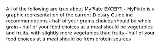 All of the following are true about MyPlate EXCEPT: - MyPlate is a graphic representation of the current Dietary Guideline recommendations - half of your grains choices should be whole grain - half of your food choices at a meal should be vegetables and fruits, with slightly more vegetables than fruits - half of your food choices at a meal should be from protein sources