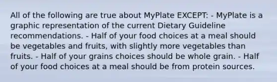 All of the following are true about MyPlate EXCEPT: - MyPlate is a graphic representation of the current Dietary Guideline recommendations. - Half of your food choices at a meal should be vegetables and fruits, with slightly more vegetables than fruits. - Half of your grains choices should be whole grain. - Half of your food choices at a meal should be from protein sources.