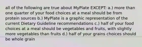 all of the following are true about MyPlate EXCEPT: a.) more than one quarter of your food choices at a meal should be from protein sources b.) MyPlate is a graphic representation of the current Dietary Guideline recommendations c.) half of your food choices at a meal should be vegetables and fruits, with slightly more vegetables than fruits d.) half of your grains choices should be whole grain