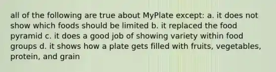 all of the following are true about MyPlate except: a. it does not show which foods should be limited b. it replaced the food pyramid c. it does a good job of showing variety within food groups d. it shows how a plate gets filled with fruits, vegetables, protein, and grain