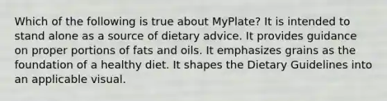 Which of the following is true about MyPlate? It is intended to stand alone as a source of dietary advice. It provides guidance on proper portions of fats and oils. It emphasizes grains as the foundation of a healthy diet. It shapes the Dietary Guidelines into an applicable visual.