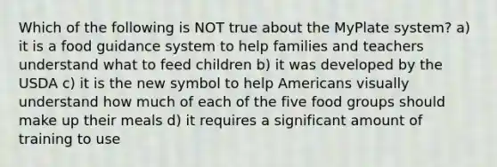 Which of the following is NOT true about the MyPlate system? a) it is a food guidance system to help families and teachers understand what to feed children b) it was developed by the USDA c) it is the new symbol to help Americans visually understand how much of each of the five food groups should make up their meals d) it requires a significant amount of training to use