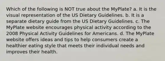 Which of the following is NOT true about the MyPlate? a. It is the visual representation of the US Dietary Guidelines. b. It is a separate dietary guide from the US Dietary Guidelines. c. The MyPlate website encourages physical activity according to the 2008 Physical Activity Guidelines for Americans. d. The MyPlate website offers ideas and tips to help consumers create a healthier eating style that meets their individual needs and improves their health.