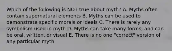 Which of the following is NOT true about myth? A. Myths often contain supernatural elements B. Myths can be used to demonstrate specific morals or ideals C. There is rarely any symbolism used in myth D. Myths can take many forms, and can be oral, written, or visual E. There is no one "correct" version of any particular myth