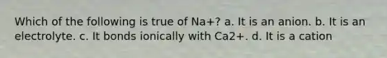 Which of the following is true of Na+? a. It is an anion. b. It is an electrolyte. c. It bonds ionically with Ca2+. d. It is a cation