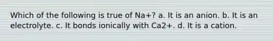 Which of the following is true of Na+? a. It is an anion. b. It is an electrolyte. c. It bonds ionically with Ca2+. d. It is a cation.