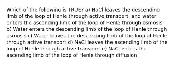 Which of the following is TRUE? a) NaCl leaves the descending limb of the loop of Henle through active transport, and water enters the ascending limb of the loop of Henle through osmosis b) Water enters the descending limb of the loop of Henle through osmosis c) Water leaves the descending limb of the loop of Henle through active transport d) NaCl leaves the ascending limb of the loop of Henle through active transport e) NaCl enters the ascending limb of the loop of Henle through diffusion