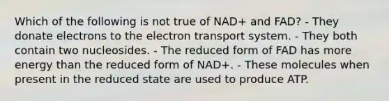 Which of the following is not true of NAD+ and FAD? - They donate electrons to the electron transport system. - They both contain two nucleosides. - The reduced form of FAD has more energy than the reduced form of NAD+. - These molecules when present in the reduced state are used to produce ATP.