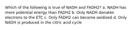 Which of the following is true of NADH and FADH2? a. NADH has more potential energy than FADH2 b. Only NADH donates electrons to the ETC c. Only FADH2 can become oxidized d. Only NADH is produced in the citric acid cycle