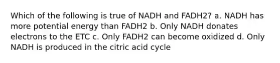 Which of the following is true of NADH and FADH2? a. NADH has more potential energy than FADH2 b. Only NADH donates electrons to the ETC c. Only FADH2 can become oxidized d. Only NADH is produced in the citric acid cycle