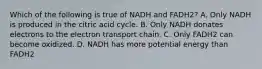 Which of the following is true of NADH and FADH2? A. Only NADH is produced in the citric acid cycle. B. Only NADH donates electrons to the electron transport chain. C. Only FADH2 can become oxidized. D. NADH has more potential energy than FADH2