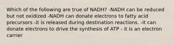 Which of the following are true of NADH? -NADH can be reduced but not oxidized -NADH can donate electrons to fatty acid precursors -it is released during destination reactions. -it can donate electrons to drive the synthesis of ATP - it is an electron carrier