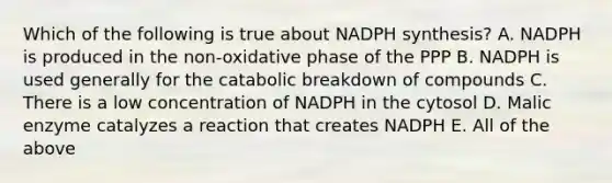 Which of the following is true about NADPH synthesis? A. NADPH is produced in the non-oxidative phase of the PPP B. NADPH is used generally for the catabolic breakdown of compounds C. There is a low concentration of NADPH in the cytosol D. Malic enzyme catalyzes a reaction that creates NADPH E. All of the above