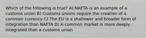 Which of the following is true? A) NAFTA is an example of a customs union B) Customs unions require the creation of a common currency C) The EU is a shallower and broader form of integration than NAFTA D) A common market is more deeply integrated than a customs union