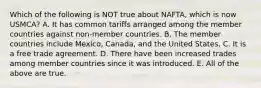 Which of the following is NOT true about NAFTA, which is now USMCA? A. It has common tariffs arranged among the member countries against non-member countries. B. The member countries include Mexico, Canada, and the United States. C. It is a free trade agreement. D. There have been increased trades among member countries since it was introduced. E. All of the above are true.