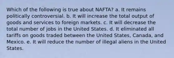 Which of the following is true about NAFTA? a. It remains politically controversial. b. It will increase the total output of goods and services to foreign markets. c. It will decrease the total number of jobs in the United States. d. It eliminated all tariffs on goods traded between the United States, Canada, and Mexico. e. It will reduce the number of illegal aliens in the United States.