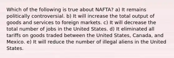 Which of the following is true about NAFTA? a) It remains politically controversial. b) It will increase the total output of goods and services to foreign markets. c) It will decrease the total number of jobs in the United States. d) It eliminated all tariffs on goods traded between the United States, Canada, and Mexico. e) It will reduce the number of illegal aliens in the United States.