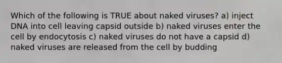 Which of the following is TRUE about naked viruses? a) inject DNA into cell leaving capsid outside b) naked viruses enter the cell by endocytosis c) naked viruses do not have a capsid d) naked viruses are released from the cell by budding