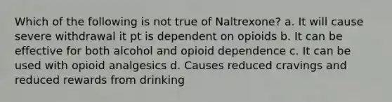 Which of the following is not true of Naltrexone? a. It will cause severe withdrawal it pt is dependent on opioids b. It can be effective for both alcohol and opioid dependence c. It can be used with opioid analgesics d. Causes reduced cravings and reduced rewards from drinking