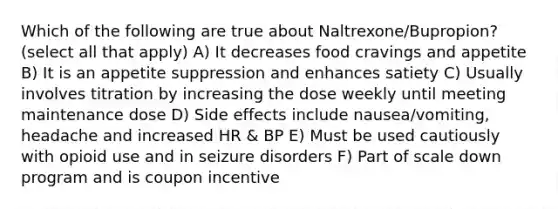 Which of the following are true about Naltrexone/Bupropion? (select all that apply) A) It decreases food cravings and appetite B) It is an appetite suppression and enhances satiety C) Usually involves titration by increasing the dose weekly until meeting maintenance dose D) Side effects include nausea/vomiting, headache and increased HR & BP E) Must be used cautiously with opioid use and in seizure disorders F) Part of scale down program and is coupon incentive