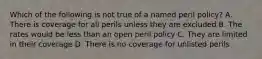 Which of the following is not true of a named peril policy? A. There is coverage for all perils unless they are excluded B. The rates would be less than an open peril policy C. They are limited in their coverage D. There is no coverage for unlisted perils