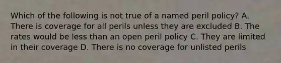 Which of the following is not true of a named peril policy? A. There is coverage for all perils unless they are excluded B. The rates would be less than an open peril policy C. They are limited in their coverage D. There is no coverage for unlisted perils