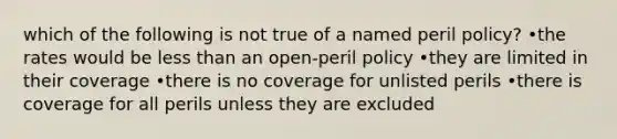 which of the following is not true of a named peril policy? •the rates would be less than an open-peril policy •they are limited in their coverage •there is no coverage for unlisted perils •there is coverage for all perils unless they are excluded