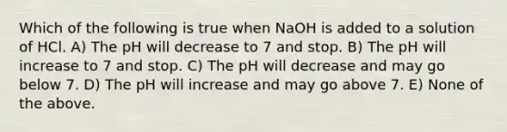 Which of the following is true when NaOH is added to a solution of HCl. A) The pH will decrease to 7 and stop. B) The pH will increase to 7 and stop. C) The pH will decrease and may go below 7. D) The pH will increase and may go above 7. E) None of the above.