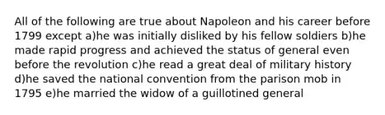 All of the following are true about Napoleon and his career before 1799 except a)he was initially disliked by his fellow soldiers b)he made rapid progress and achieved the status of general even before the revolution c)he read a great deal of military history d)he saved <a href='https://www.questionai.com/knowledge/kq4QBZDCfI-the-national-convention' class='anchor-knowledge'>the national convention</a> from the parison mob in 1795 e)he married the widow of a guillotined general