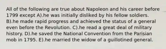 All of the following are true about Napoleon and his career before 1799 except A).he was initially disliked by his fellow soldiers. B).he made rapid progress and achieved the status of a general even before the Revolution. C).he read a great deal of military history. D).he saved the National Convention from the Parisian mob in 1795. E).he married the widow of a guillotined general.