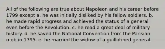 All of the following are true about Napoleon and his career before 1799 except a. he was initially disliked by his fellow soldiers. b. he made rapid progress and achieved the status of a general even before the Revolution. c. he read a great deal of military history. d. he saved the National Convention from the Parisian mob in 1795. e. he married the widow of a guillotined general.