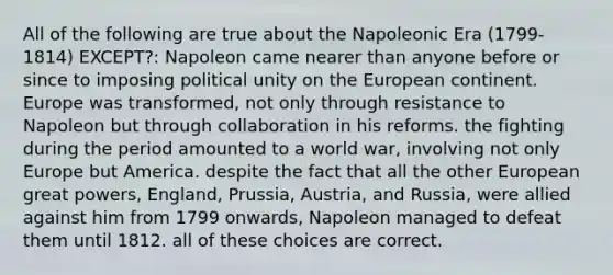 All of the following are true about the Napoleonic Era (1799-1814) EXCEPT?: Napoleon came nearer than anyone before or since to imposing political unity on the European continent. Europe was transformed, not only through resistance to Napoleon but through collaboration in his reforms. the fighting during the period amounted to a world war, involving not only Europe but America. despite the fact that all the other European great powers, England, Prussia, Austria, and Russia, were allied against him from 1799 onwards, Napoleon managed to defeat them until 1812. all of these choices are correct.