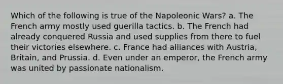 Which of the following is true of the Napoleonic Wars? a. The French army mostly used guerilla tactics. b. The French had already conquered Russia and used supplies from there to fuel their victories elsewhere. c. France had alliances with Austria, Britain, and Prussia. d. Even under an emperor, the French army was united by passionate nationalism.