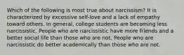 Which of the following is most true about narcissism? It is characterized by excessive self-love and a lack of empathy toward others. In general, college students are becoming less narcissistic. People who are narcissistic have more friends and a better social life than those who are not. People who are narcissistic do better academically than those who are not.