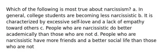 Which of the following is most true about narcissism? a. In general, college students are becoming less narcissistic b. It is characterized by excessive self-love and a lack of empathy toward others c. People who are narcissistic do better academically than those who are not d. People who are narcissistic have more friends and a better social life than those who are not