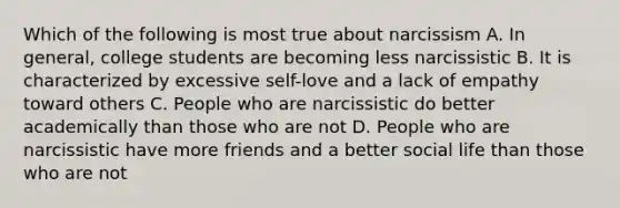 Which of the following is most true about narcissism A. In general, college students are becoming less narcissistic B. It is characterized by excessive self-love and a lack of empathy toward others C. People who are narcissistic do better academically than those who are not D. People who are narcissistic have more friends and a better social life than those who are not