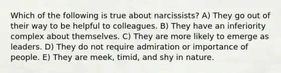 Which of the following is true about narcissists? A) They go out of their way to be helpful to colleagues. B) They have an inferiority complex about themselves. C) They are more likely to emerge as leaders. D) They do not require admiration or importance of people. E) They are meek, timid, and shy in nature.